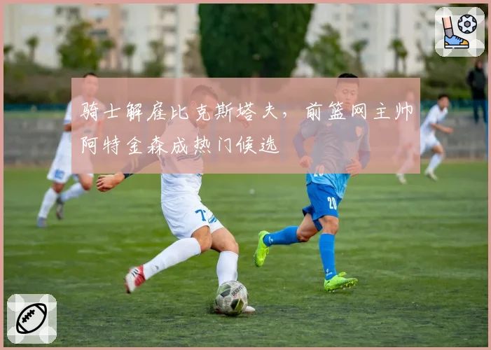 骑士解雇比克斯塔夫,前篮网主帅阿特金森成热门候选