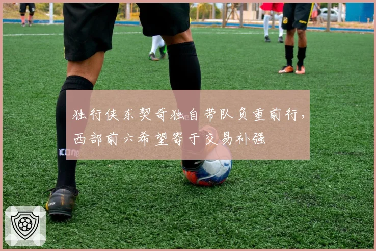 独行侠东契奇独自带队负重前行,西部前六希望寄于交易补强