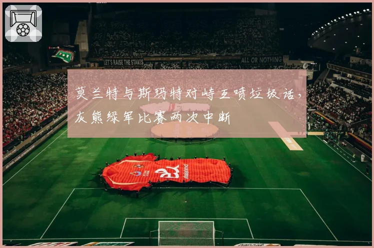 莫兰特与斯玛特对峙互喷垃圾话，灰熊绿军比赛两次中断