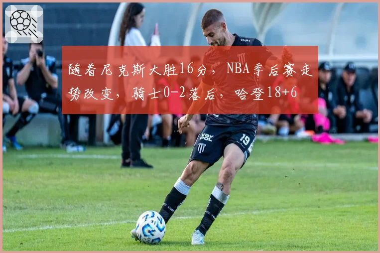随着尼克斯大胜16分，NBA季后赛走势改变，骑士0-2落后，哈登18+6