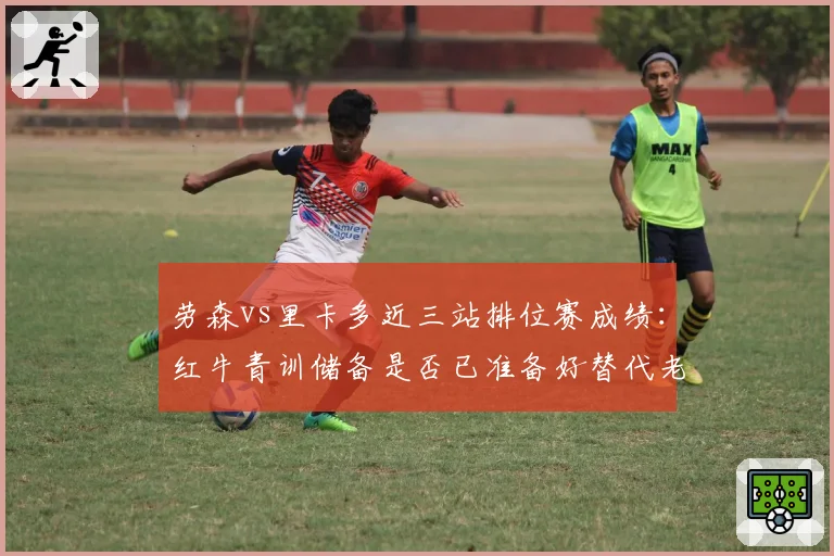 劳森vs里卡多近三站排位赛成绩:红牛青训储备是否已准备好替代老将
