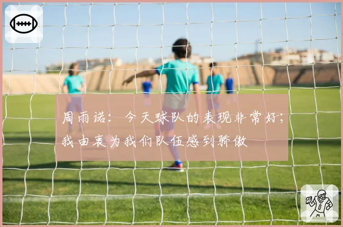 周雨诺：今天球队的表现非常好；我由衷为我们队伍感到骄傲