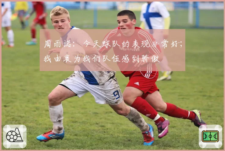 周雨诺：今天球队的表现非常好；我由衷为我们队伍感到骄傲