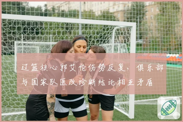 辽篮核心郭艾伦伤势反复，俱乐部与国家队医改诊断结论相互矛盾