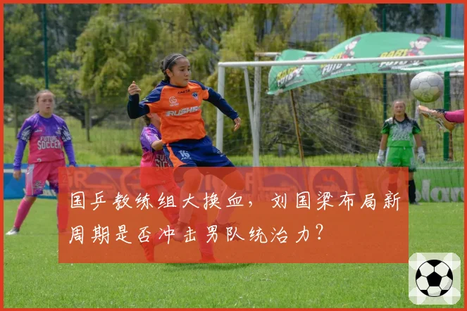 国乒教练组大换血，刘国梁布局新周期是否冲击男队统治力？