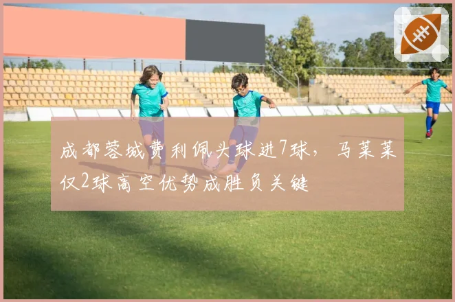 成都蓉城费利佩头球进7球,马莱莱仅2球高空优势成胜负关键