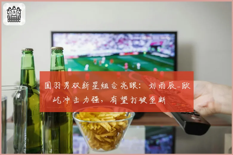 国羽男双新星组合亮眼：刘雨辰_欧烜屹冲击力强，有望打破垄断