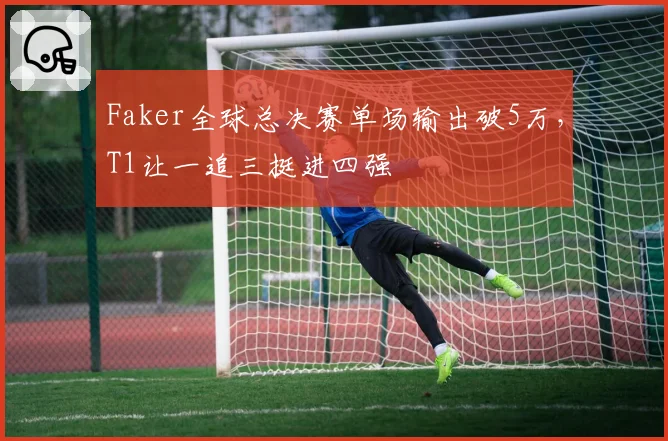 Faker全球总决赛单场输出破5万,T1让一追三挺进四强