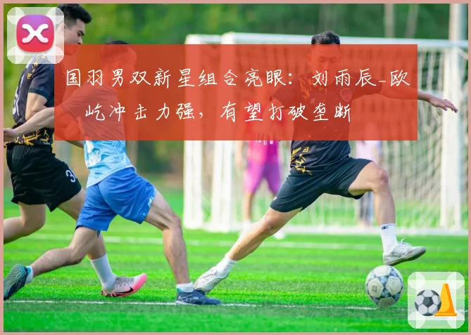 国羽男双新星组合亮眼：刘雨辰_欧烜屹冲击力强，有望打破垄断