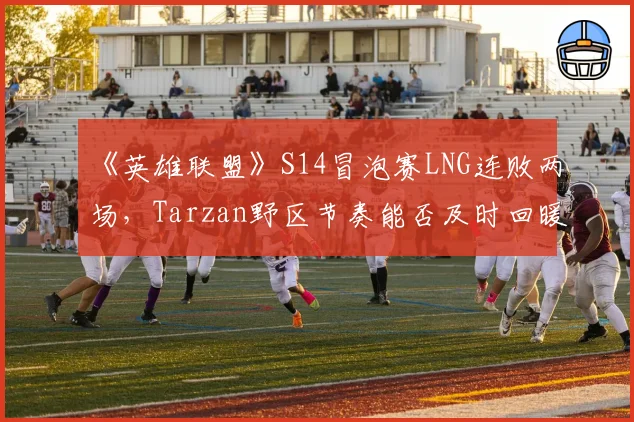 《英雄联盟》S14冒泡赛LNG连败两场，Tarzan野区节奏能否及时回暖？
