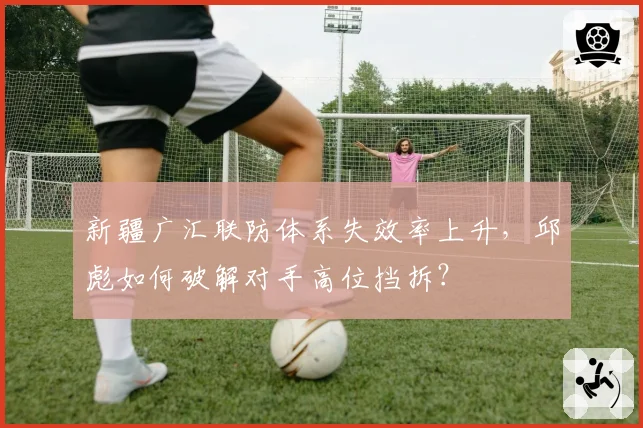 新疆广汇联防体系失效率上升，邱彪如何破解对手高位挡拆？