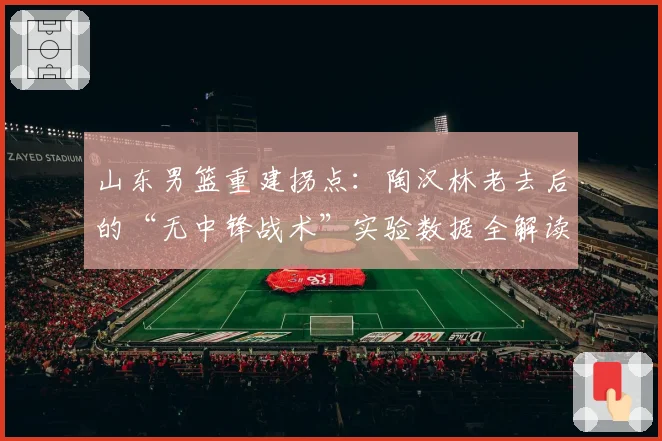 山东男篮重建拐点：陶汉林老去后的“无中锋战术”实验数据全解读