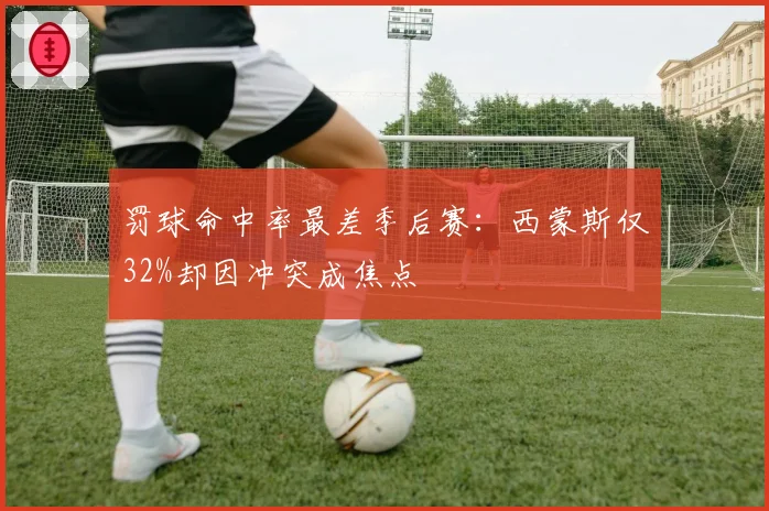 罚球命中率最差季后赛：西蒙斯仅32%却因冲突成焦点